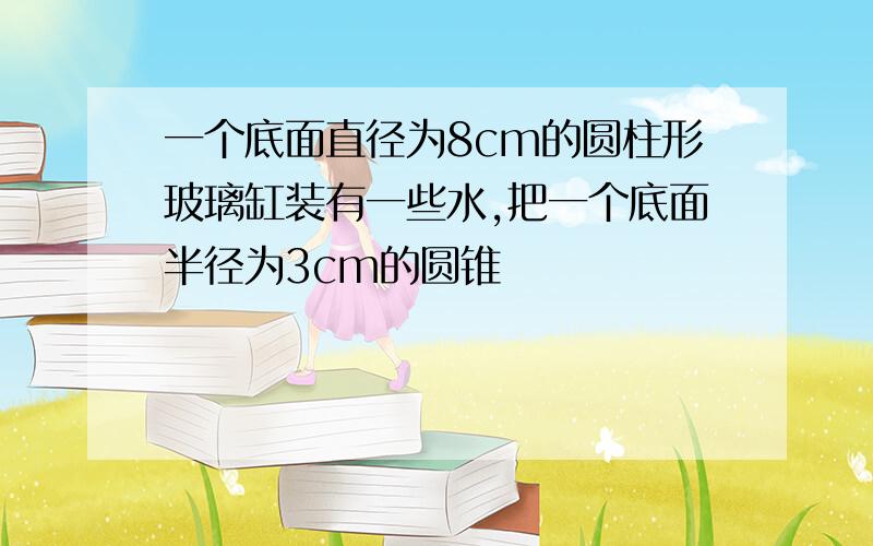 一个底面直径为8cm的圆柱形玻璃缸装有一些水,把一个底面半径为3cm的圆锥