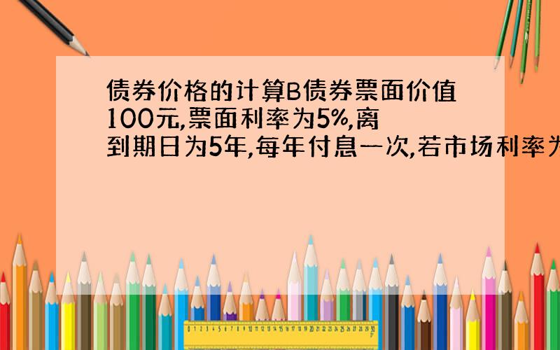 债券价格的计算B债券票面价值100元,票面利率为5%,离到期日为5年,每年付息一次,若市场利率为4%,B债券合理价格多少