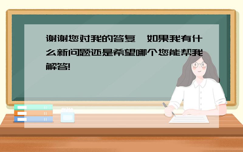 谢谢您对我的答复,如果我有什么新问题还是希望哪个您能帮我解答!