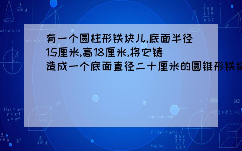 有一个圆柱形铁块儿,底面半径15厘米,高18厘米,将它铸造成一个底面直径二十厘米的圆锥形铁块儿 ,求圆锥的高!