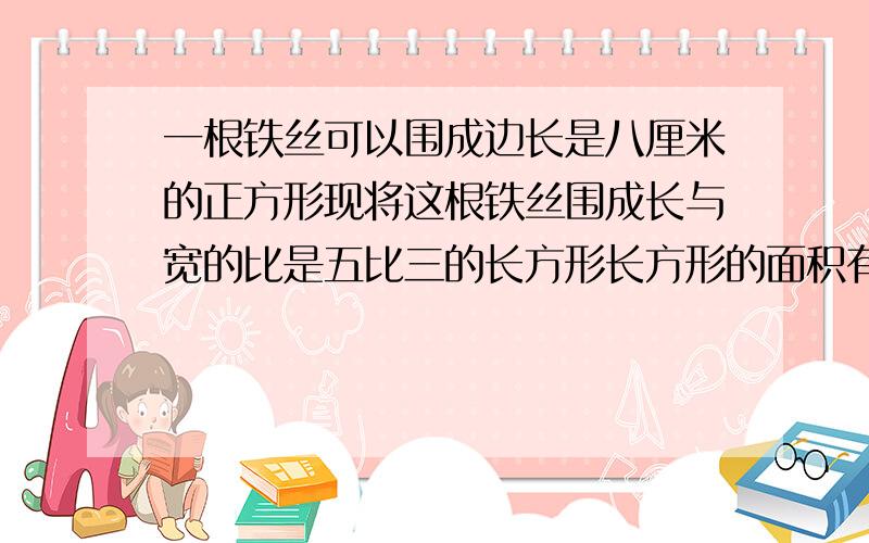 一根铁丝可以围成边长是八厘米的正方形现将这根铁丝围成长与宽的比是五比三的长方形长方形的面积有多大?