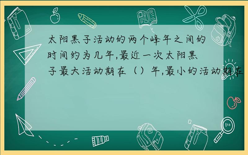 太阳黑子活动的两个峰年之间的时间约为几年,最近一次太阳黑子最大活动期在（）年,最小的活动期在（）年