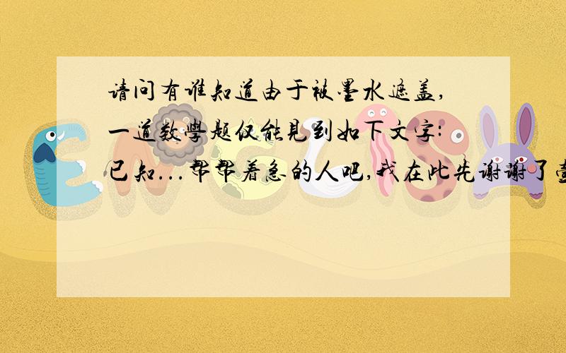 请问有谁知道由于被墨水遮盖,一道数学题仅能见到如下文字:已知...帮帮着急的人吧,我在此先谢谢了壹