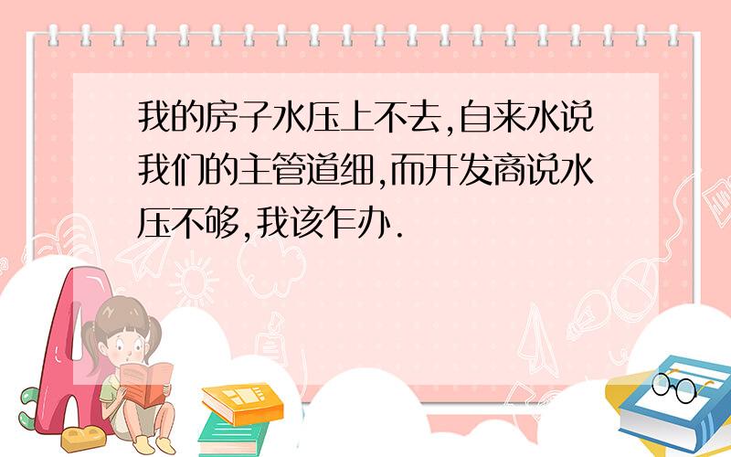 我的房子水压上不去,自来水说我们的主管道细,而开发商说水压不够,我该乍办.