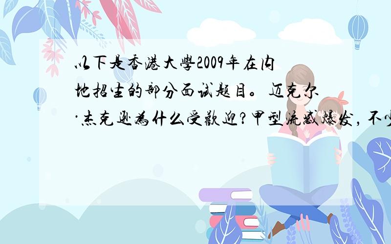 以下是香港大学2009年在内地招生的部分面试题目。迈克尔·杰克逊为什么受欢迎？甲型流感爆发，不少香港孩子们停课回家，但他