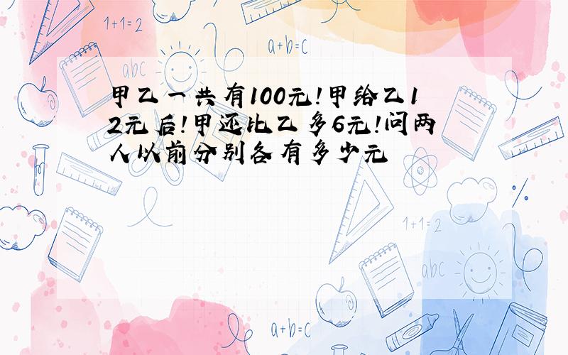 甲乙一共有100元!甲给乙12元后!甲还比乙多6元!问两人以前分别各有多少元