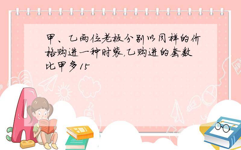 甲、乙两位老板分别以同样的价格购进一种时装，乙购进的套数比甲多15