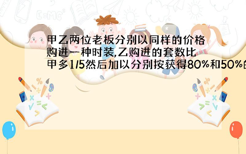 甲乙两位老板分别以同样的价格购进一种时装,乙购进的套数比甲多1/5然后加以分别按获得80%和50%的利润定价出售.两人都