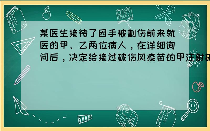 某医生接待了因手被割伤前来就医的甲、乙两位病人，在详细询问后，决定给接过破伤风疫苗的甲注射破伤风类毒素；给未接种过破伤风