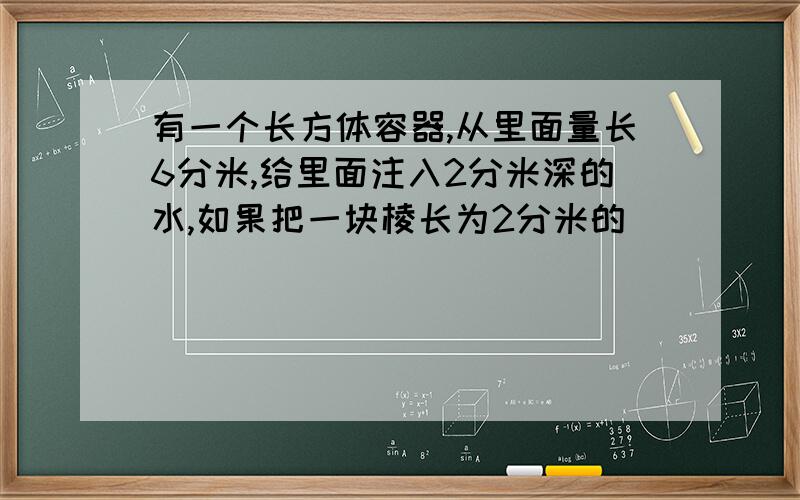 有一个长方体容器,从里面量长6分米,给里面注入2分米深的水,如果把一块棱长为2分米的