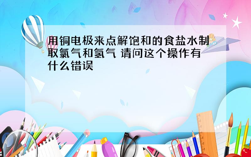 用铜电极来点解饱和的食盐水制取氯气和氢气 请问这个操作有什么错误