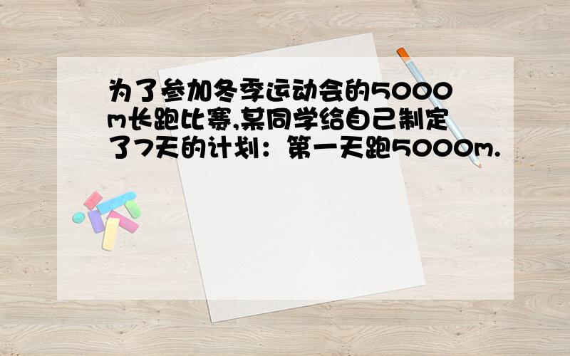 为了参加冬季运动会的5000m长跑比赛,某同学给自己制定了7天的计划：第一天跑5000m.