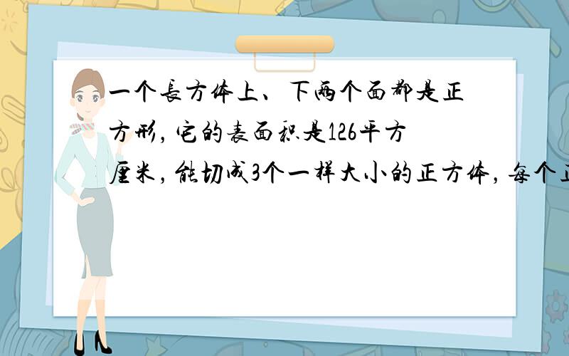 一个长方体上、下两个面都是正方形，它的表面积是126平方厘米，能切成3个一样大小的正方体，每个正方体的表面积是多少平方厘