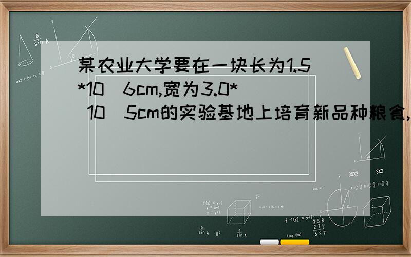 某农业大学要在一块长为1.5*10^6cm,宽为3.0* 10^5cm的实验基地上培育新品种粮食,已知培 育每种新品种需