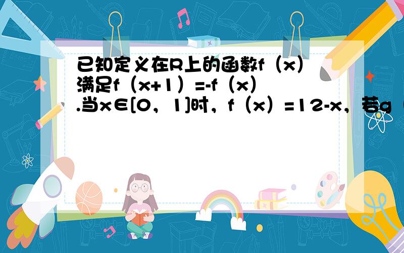 已知定义在R上的函数f（x）满足f（x+1）=-f（x）.当x∈[0，1]时，f（x）=12-x，若g（x）=f（x）-