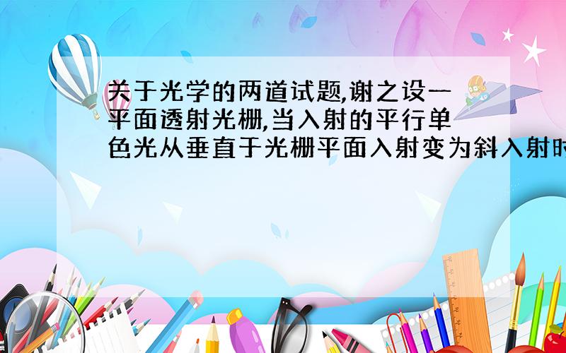 关于光学的两道试题,谢之设一平面透射光栅,当入射的平行单色光从垂直于光栅平面入射变为斜入射时,能观察到的光谱线的最高级数