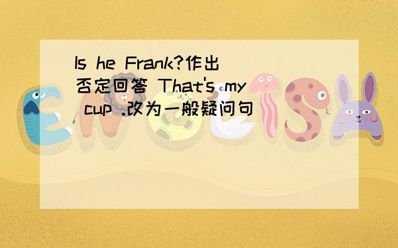 Is he Frank?作出否定回答 That's my cup .改为一般疑问句