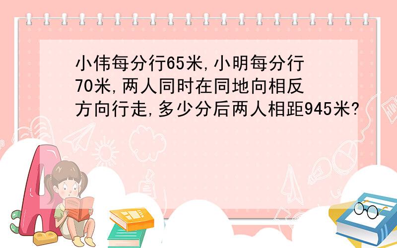 小伟每分行65米,小明每分行70米,两人同时在同地向相反方向行走,多少分后两人相距945米?