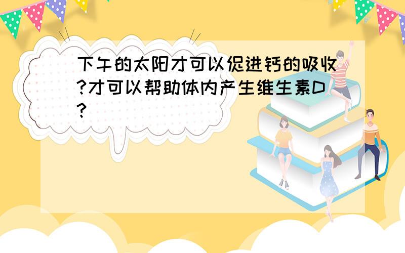 下午的太阳才可以促进钙的吸收?才可以帮助体内产生维生素D?