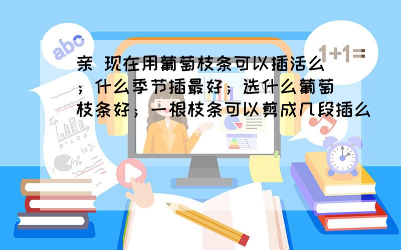 亲 现在用葡萄枝条可以插活么；什么季节插最好；选什么葡萄枝条好；一根枝条可以剪成几段插么