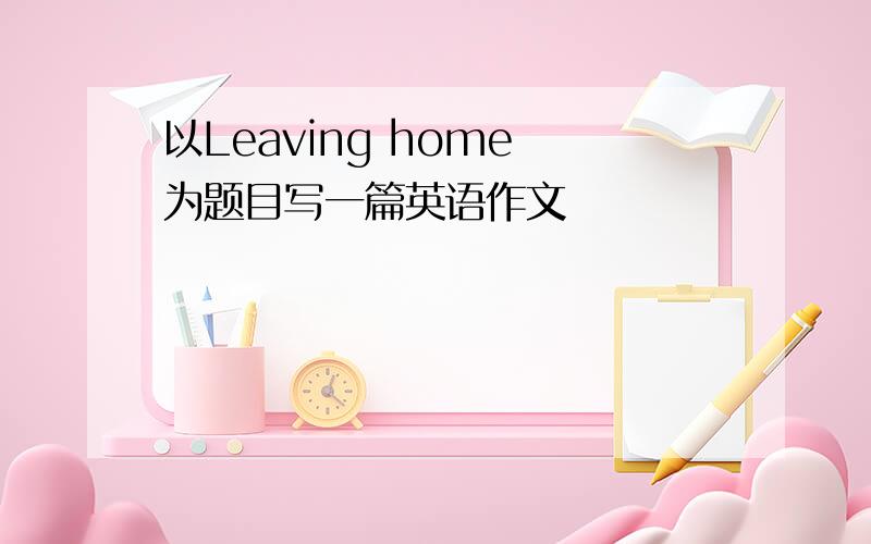 以Leaving home 为题目写一篇英语作文