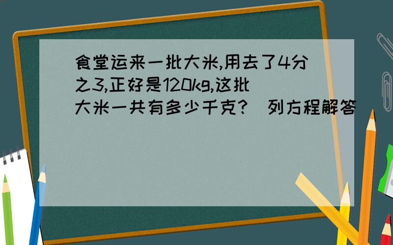 食堂运来一批大米,用去了4分之3,正好是120kg,这批大米一共有多少千克?（列方程解答）