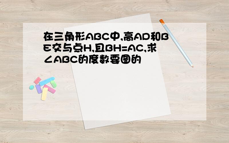 在三角形ABC中,高AD和BE交与点H,且BH=AC,求∠ABC的度数要图的