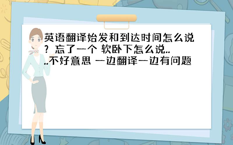 英语翻译始发和到达时间怎么说？忘了一个 软卧下怎么说....不好意思 一边翻译一边有问题