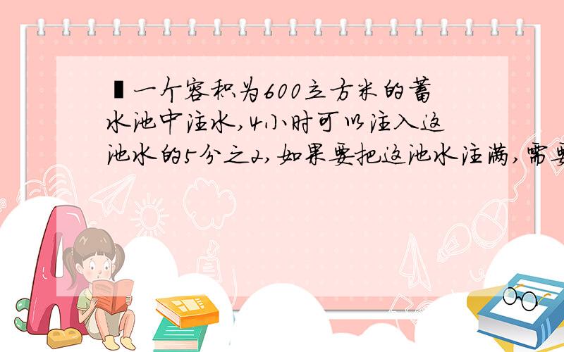 徃一个容积为600立方米的蓄水池中注水,4小时可以注入这池水的5分之2,如果要把这池水注满,需要几