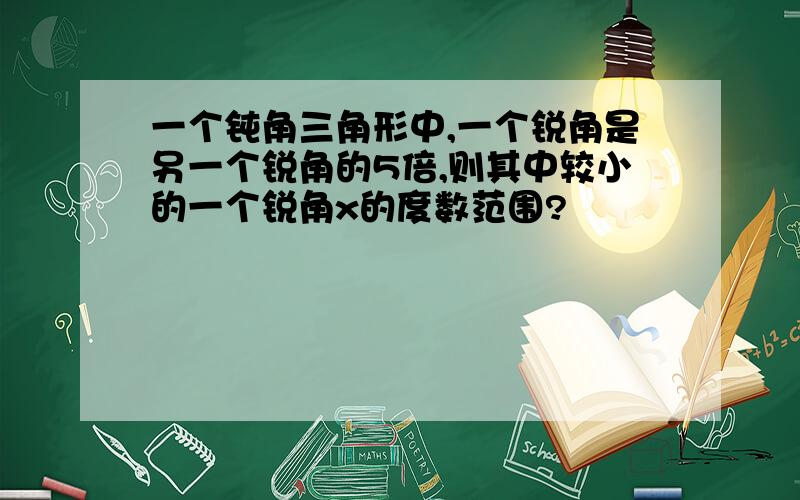 一个钝角三角形中,一个锐角是另一个锐角的5倍,则其中较小的一个锐角x的度数范围?