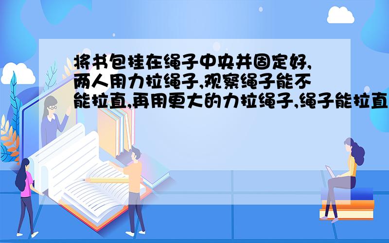 将书包挂在绳子中央并固定好,两人用力拉绳子,观察绳子能不能拉直,再用更大的力拉绳子,绳子能拉直吗?分析你所观察到的现象.