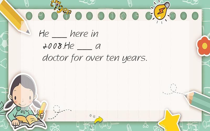 He ___ here in 2008.He ___ a doctor for over ten years.