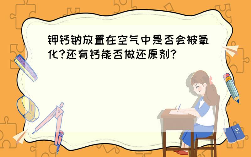 钾钙钠放置在空气中是否会被氧化?还有钙能否做还原剂?