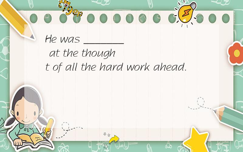 He was _______ at the thought of all the hard work ahead.