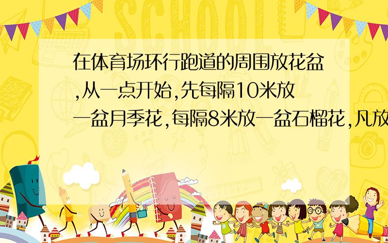 在体育场环行跑道的周围放花盆,从一点开始,先每隔10米放一盆月季花,每隔8米放一盆石榴花,凡放月季花的地方就不再放石榴花