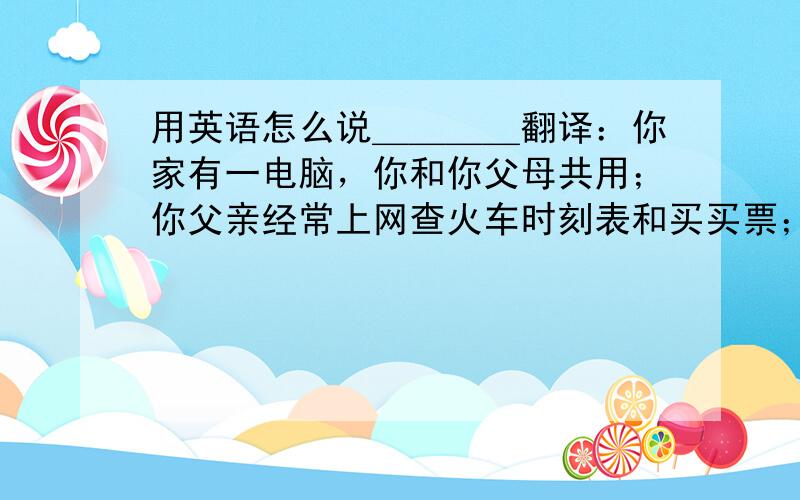 用英语怎么说＿＿＿＿翻译：你家有一电脑，你和你父母共用；你父亲经常上网查火车时刻表和买买票；你母亲经常上网买衣服；你用电