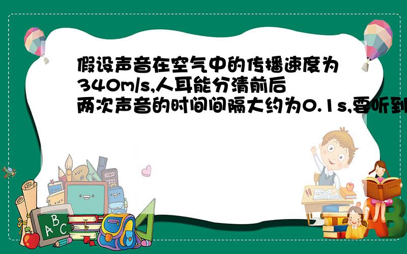 假设声音在空气中的传播速度为340m/s,人耳能分清前后两次声音的时间间隔大约为0.1s,要听到回声,