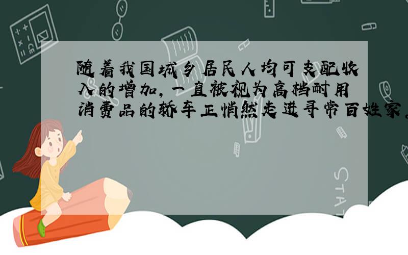 随着我国城乡居民人均可支配收入的增加，一直被视为高档耐用消费品的轿车正悄然走进寻常百姓家。这说明 [ &nbs