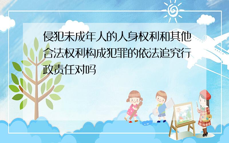 侵犯未成年人的人身权利和其他合法权利构成犯罪的依法追究行政责任对吗