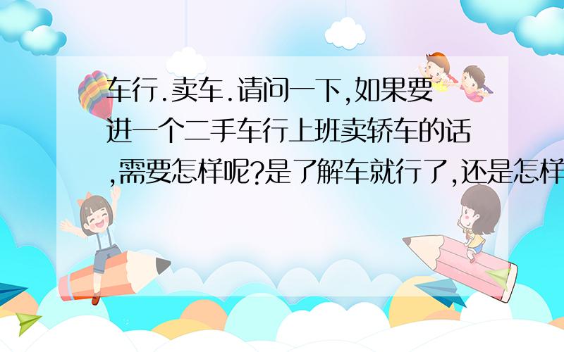 车行.卖车.请问一下,如果要进一个二手车行上班卖轿车的话,需要怎样呢?是了解车就行了,还是怎样.要怎麼推销给要买车的人呢