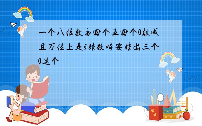 一个八位数由四个五四个0组成且万位上是5读数时要读出三个0这个