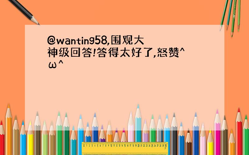 @wanting58,围观大神级回答!答得太好了,怒赞^ω^