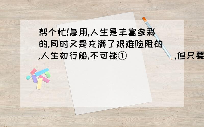 帮个忙!急用,人生是丰富多彩的,同时又是充满了艰难险阻的,人生如行船,不可能①＿＿＿＿＿,但只要掌好舵,就不会触礁,面对