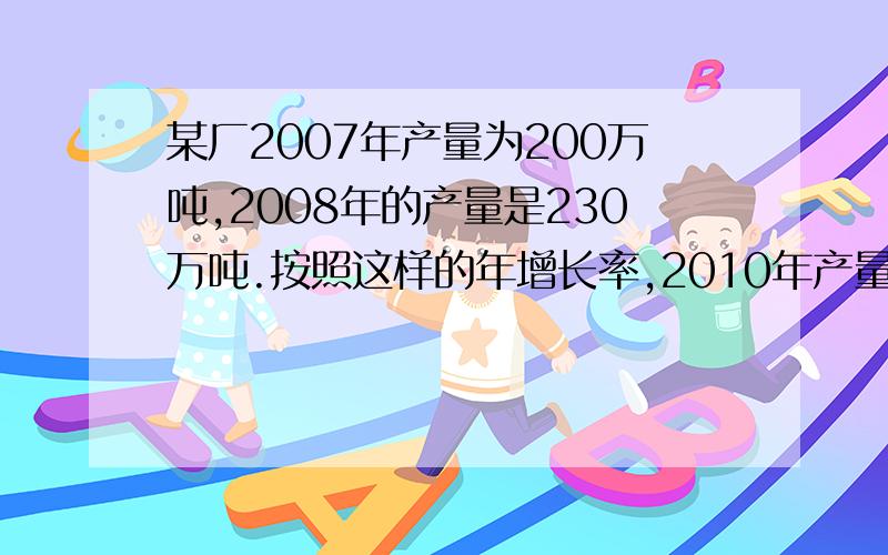 某厂2007年产量为200万吨,2008年的产量是230万吨.按照这样的年增长率,2010年产量为多少万吨?