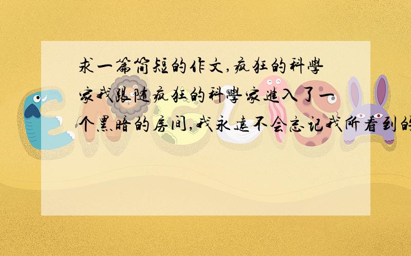 求一篇简短的作文,疯狂的科学家我跟随疯狂的科学家进入了一个黑暗的房间,我永远不会忘记我所看到的,发挥你的想象力,你在房间