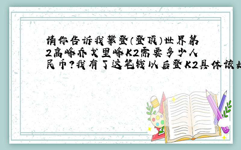 请你告诉我攀登（登顶）世界第2高峰乔戈里峰K2需要多少人民币?我有了这笔钱以后登K2具体该如何操作?