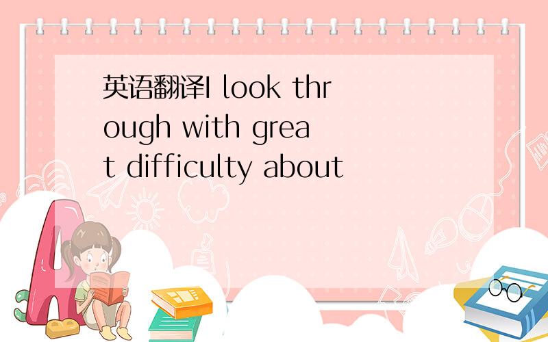 英语翻译I look through with great difficulty about