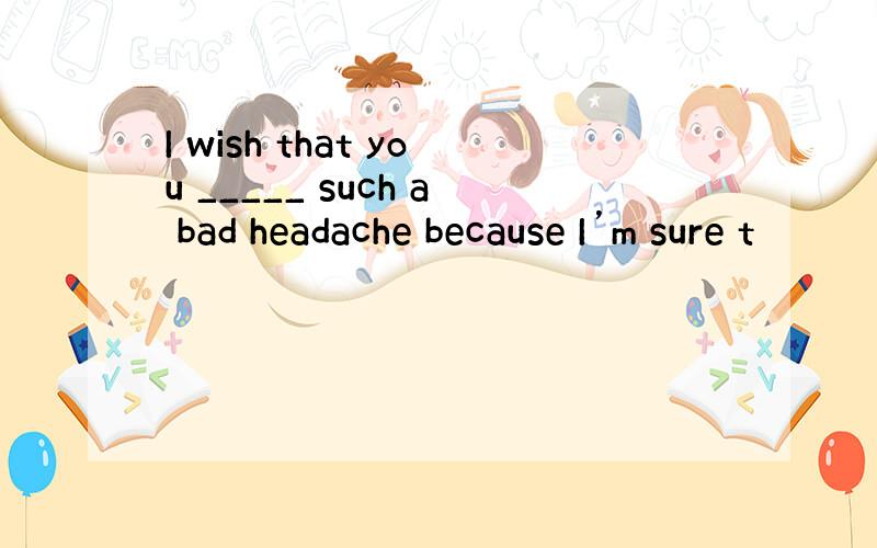 I wish that you _____ such a bad headache because I’m sure t