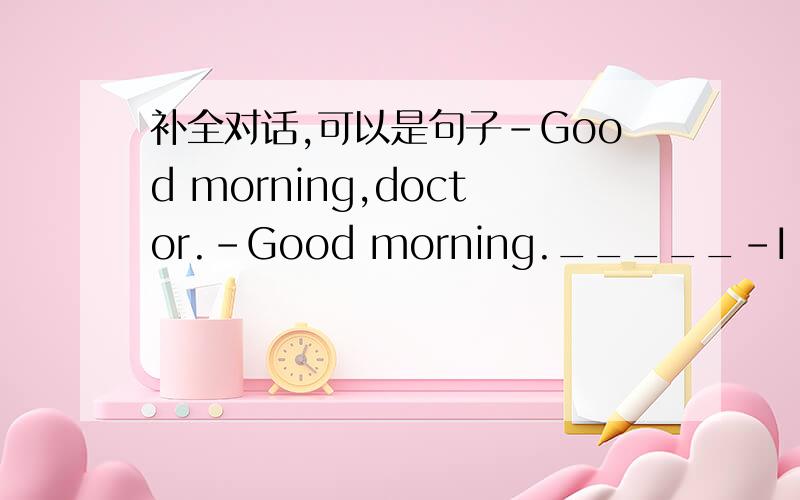 补全对话,可以是句子-Good morning,doctor.-Good morning._____-I have a