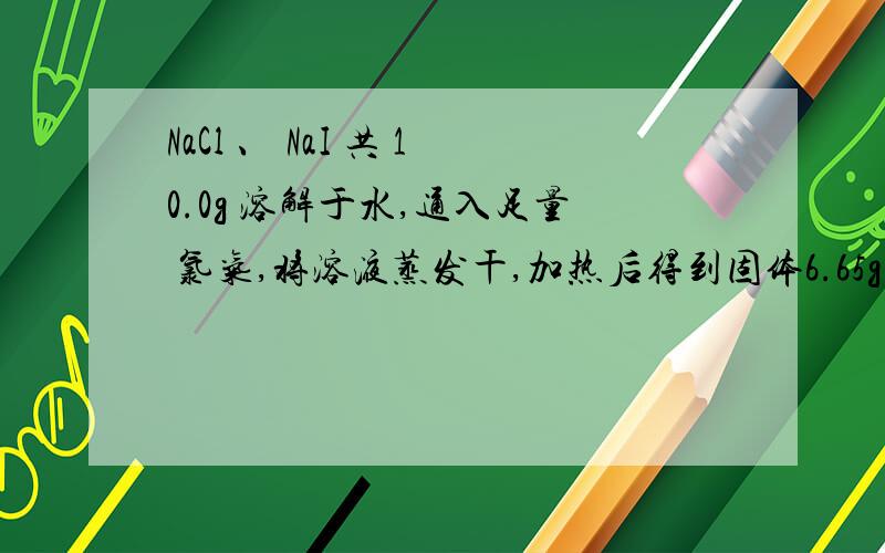 NaCl 、 NaI 共 10.0g 溶解于水,通入足量 氯气,将溶液蒸发干,加热后得到固体6.65g,求ω（Nal）.